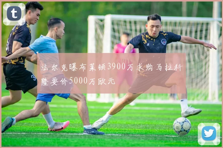 法尔克曝布莱顿3900万求购马拉科隆要价5000万欧元