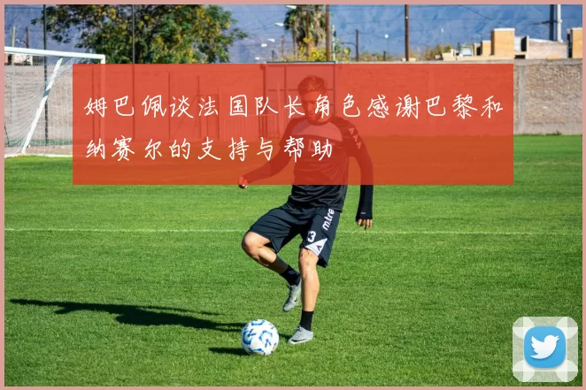 姆巴佩谈法国队长角色感谢巴黎和纳赛尔的支持与帮助
