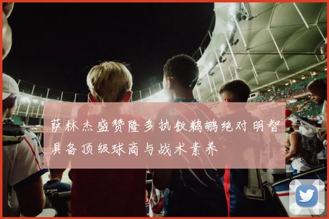 萨林杰盛赞隆多执教鹈鹕绝对明智具备顶级球商与战术素养