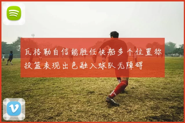 瓦格勒自信能胜任快船多个位置称投篮表现出色融入球队无障碍