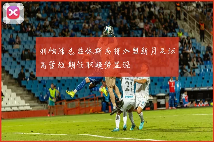 利物浦总监休斯或将加盟新月足坛高管短期任职趋势显现