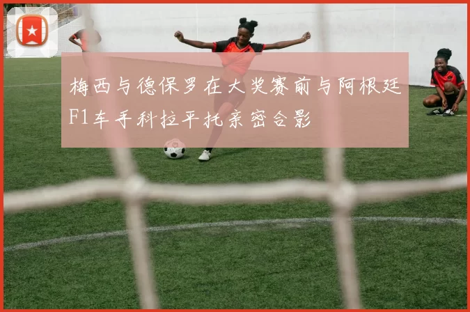 梅西与德保罗在大奖赛前与阿根廷F1车手科拉平托亲密合影