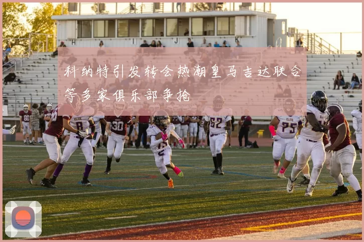 科纳特引发转会热潮皇马吉达联合等多家俱乐部争抢