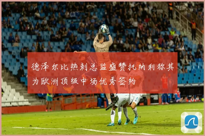 德泽尔比热刺总监盛赞托纳利称其为欧洲顶级中场优秀签约