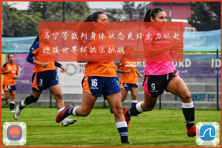 马宁等裁判身体状态良好全力以赴迎接世界杯执法挑战