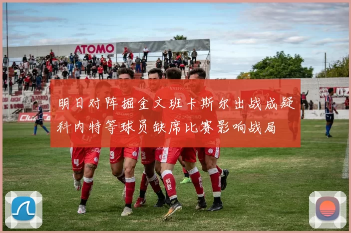 明日对阵掘金文班卡斯尔出战成疑科内特等球员缺席比赛影响战局