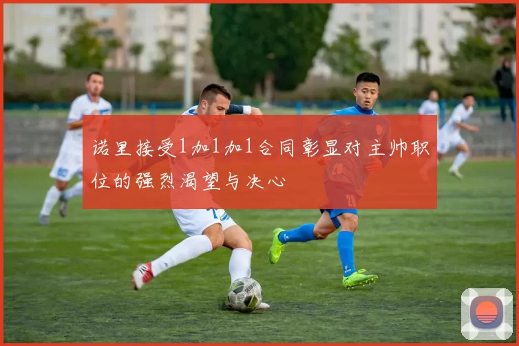 诺里接受1加1加1合同彰显对主帅职位的强烈渴望与决心