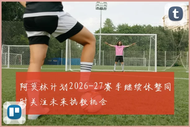 阿莫林计划2026-27赛季继续休整同时关注未来执教机会
