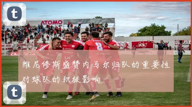 维尼修斯盛赞内马尔归队的重要性对球队的积极影响