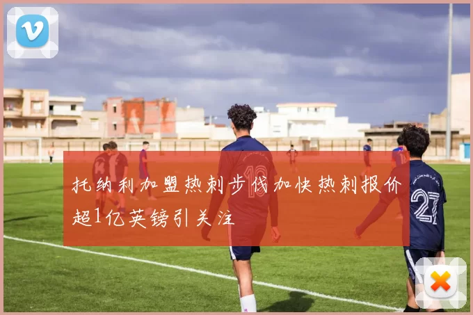 托纳利加盟热刺步伐加快热刺报价超1亿英镑引关注