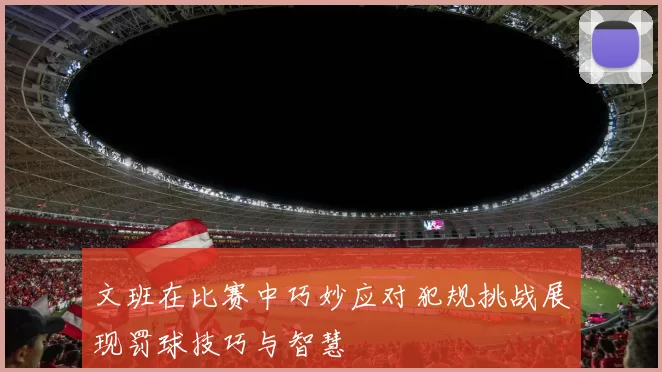 文班在比赛中巧妙应对犯规挑战展现罚球技巧与智慧