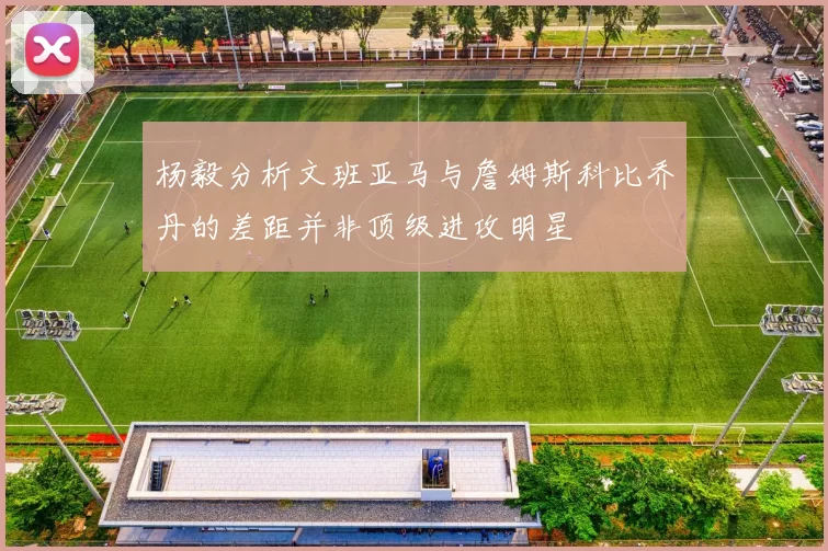 杨毅分析文班亚马与詹姆斯科比乔丹的差距并非顶级进攻明星