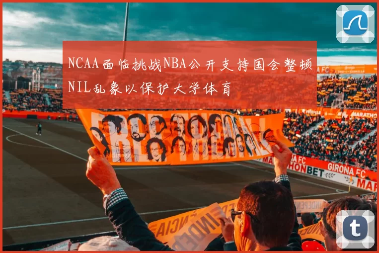 NCAA面临挑战NBA公开支持国会整顿NIL乱象以保护大学体育