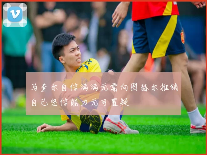 马奎尔自信满满无需向图赫尔推销自己坚信能力无可置疑