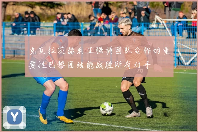 克瓦拉茨赫利亚强调团队合作的重要性巴黎团结能战胜所有对手